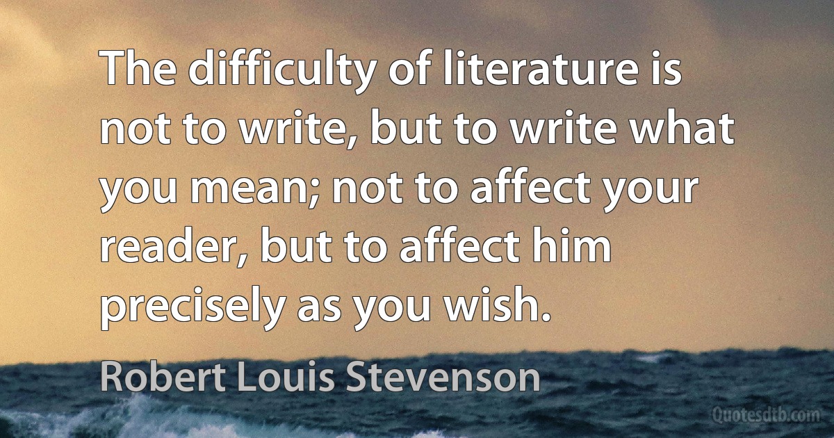 The difficulty of literature is not to write, but to write what you mean; not to affect your reader, but to affect him precisely as you wish. (Robert Louis Stevenson)