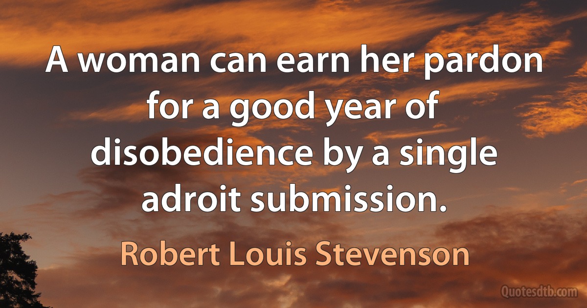 A woman can earn her pardon for a good year of disobedience by a single adroit submission. (Robert Louis Stevenson)