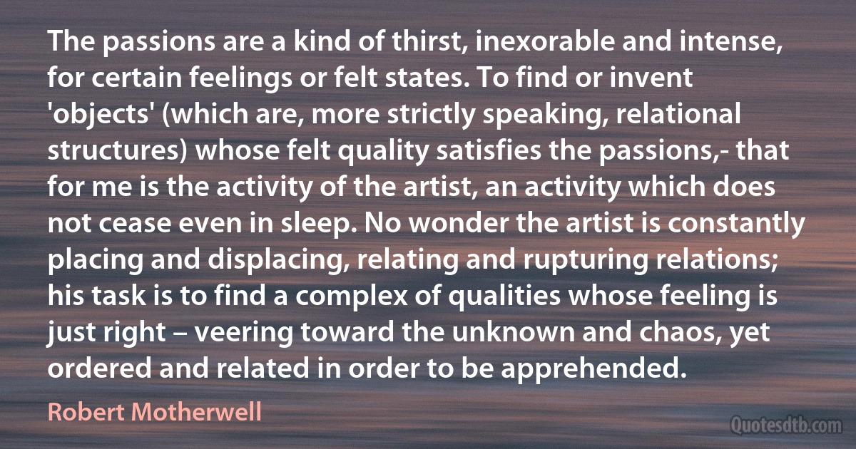 The passions are a kind of thirst, inexorable and intense, for certain feelings or felt states. To find or invent 'objects' (which are, more strictly speaking, relational structures) whose felt quality satisfies the passions,- that for me is the activity of the artist, an activity which does not cease even in sleep. No wonder the artist is constantly placing and displacing, relating and rupturing relations; his task is to find a complex of qualities whose feeling is just right – veering toward the unknown and chaos, yet ordered and related in order to be apprehended. (Robert Motherwell)