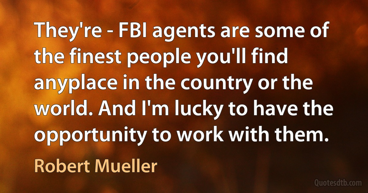 They're - FBI agents are some of the finest people you'll find anyplace in the country or the world. And I'm lucky to have the opportunity to work with them. (Robert Mueller)