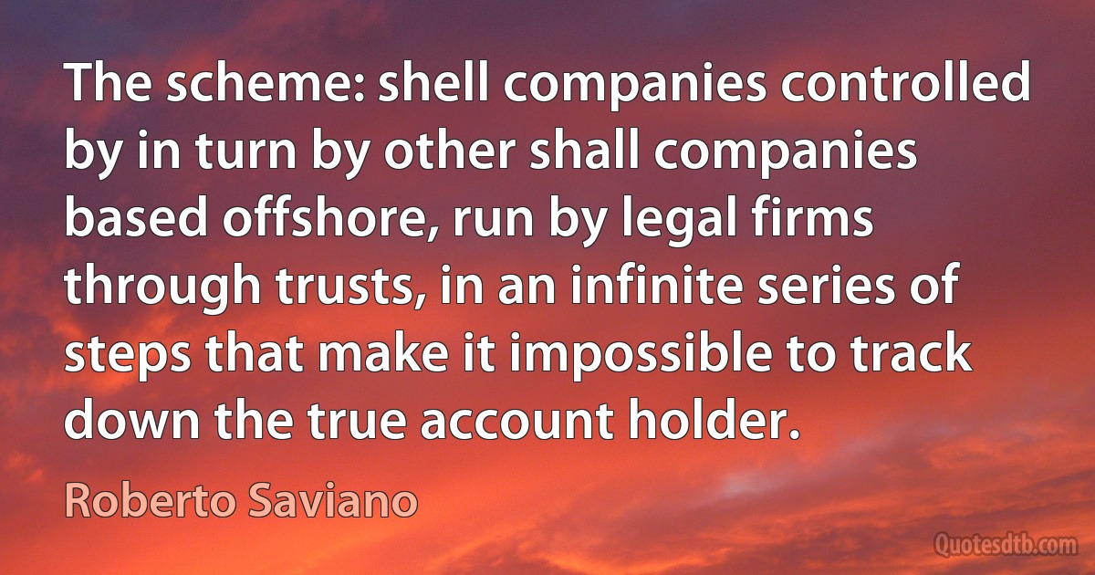 The scheme: shell companies controlled by in turn by other shall companies based offshore, run by legal firms through trusts, in an infinite series of steps that make it impossible to track down the true account holder. (Roberto Saviano)