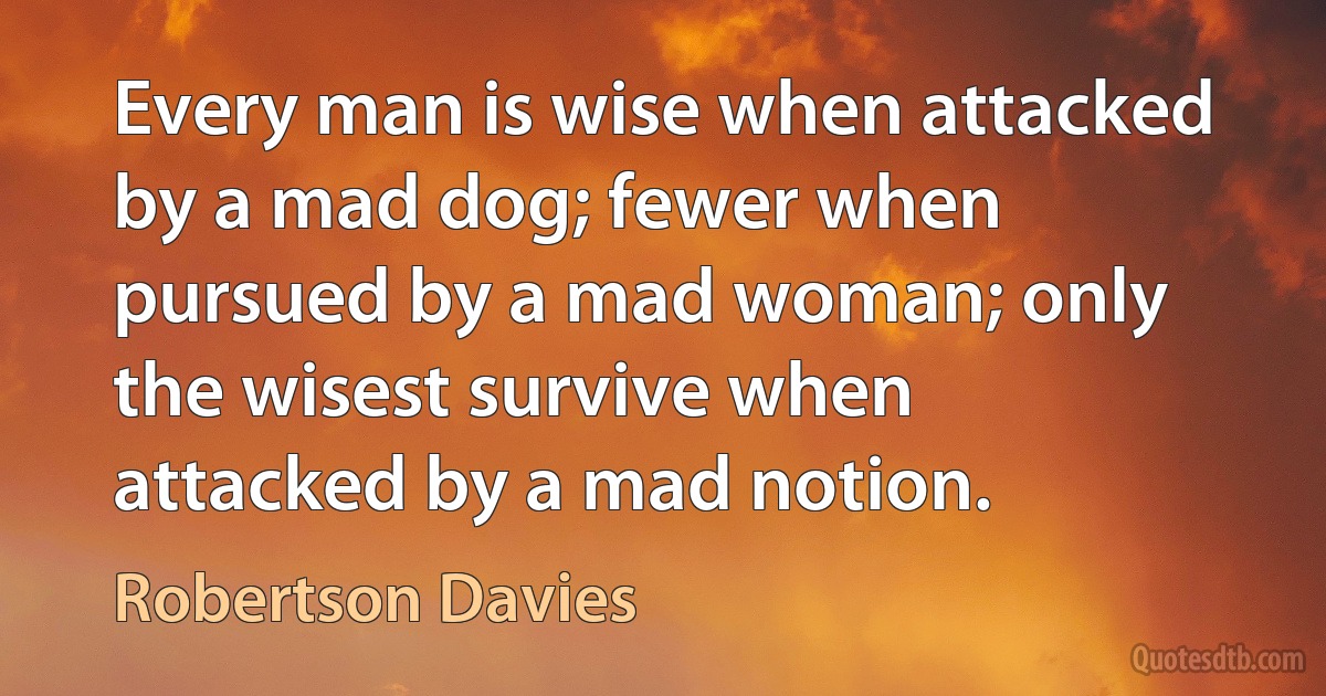 Every man is wise when attacked by a mad dog; fewer when pursued by a mad woman; only the wisest survive when attacked by a mad notion. (Robertson Davies)