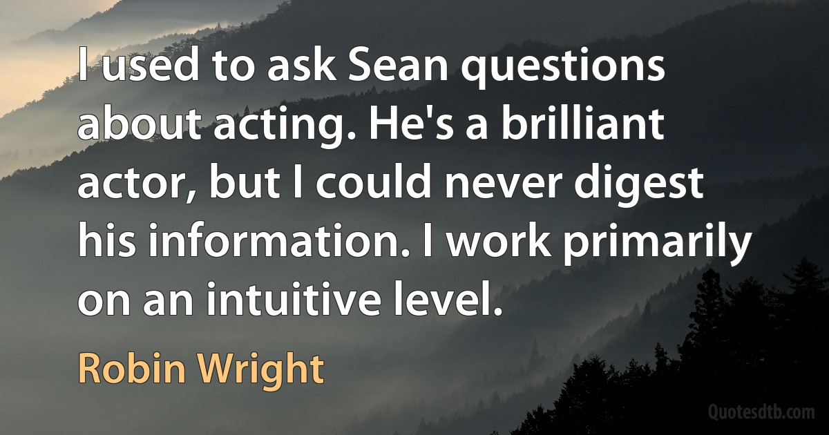 I used to ask Sean questions about acting. He's a brilliant actor, but I could never digest his information. I work primarily on an intuitive level. (Robin Wright)