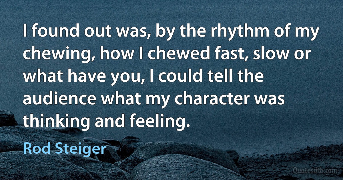 I found out was, by the rhythm of my chewing, how I chewed fast, slow or what have you, I could tell the audience what my character was thinking and feeling. (Rod Steiger)