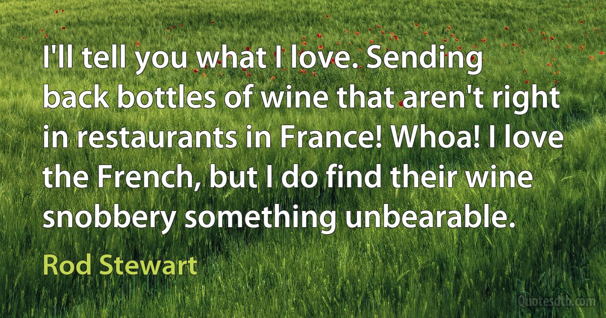 I'll tell you what I love. Sending back bottles of wine that aren't right in restaurants in France! Whoa! I love the French, but I do find their wine snobbery something unbearable. (Rod Stewart)