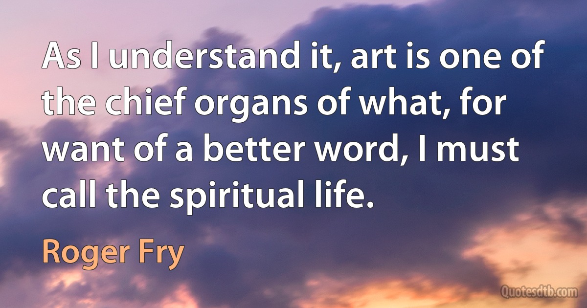 As I understand it, art is one of the chief organs of what, for want of a better word, I must call the spiritual life. (Roger Fry)