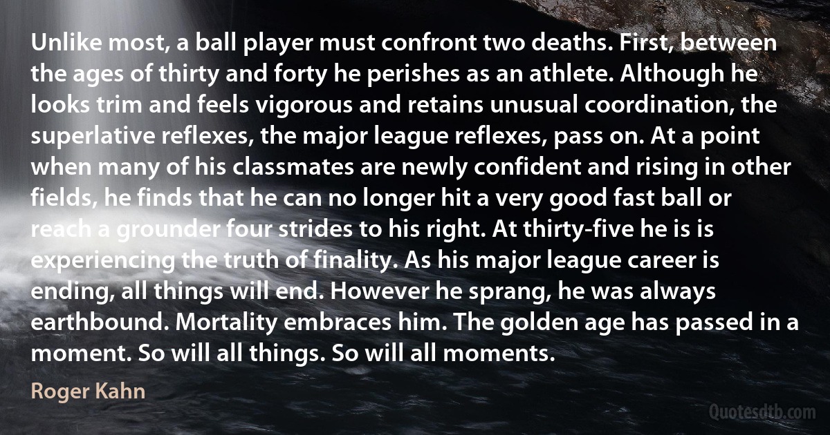 Unlike most, a ball player must confront two deaths. First, between the ages of thirty and forty he perishes as an athlete. Although he looks trim and feels vigorous and retains unusual coordination, the superlative reflexes, the major league reflexes, pass on. At a point when many of his classmates are newly confident and rising in other fields, he finds that he can no longer hit a very good fast ball or reach a grounder four strides to his right. At thirty-five he is is experiencing the truth of finality. As his major league career is ending, all things will end. However he sprang, he was always earthbound. Mortality embraces him. The golden age has passed in a moment. So will all things. So will all moments. (Roger Kahn)