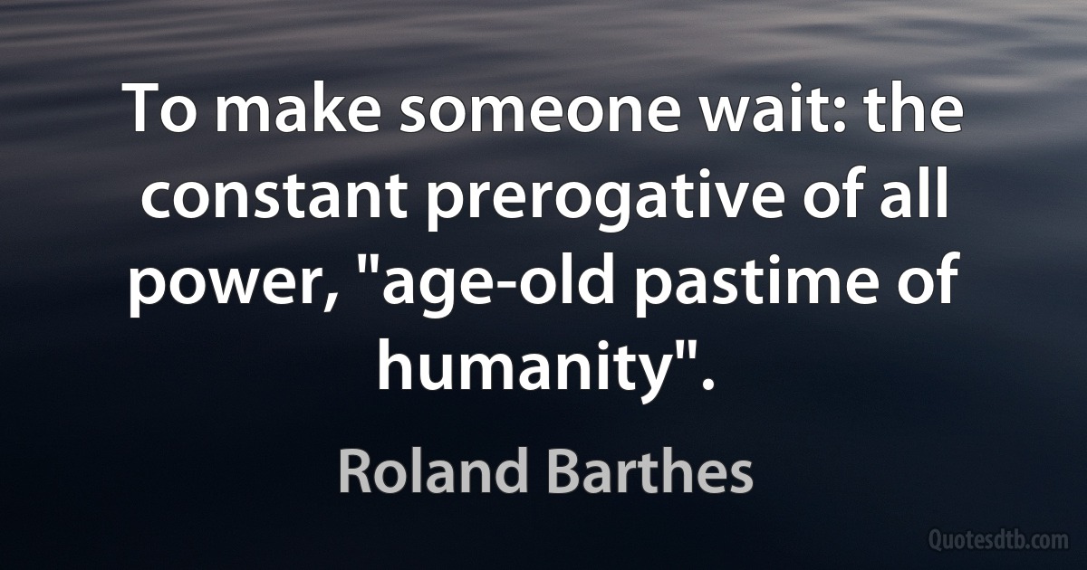 To make someone wait: the constant prerogative of all power, "age-old pastime of humanity". (Roland Barthes)