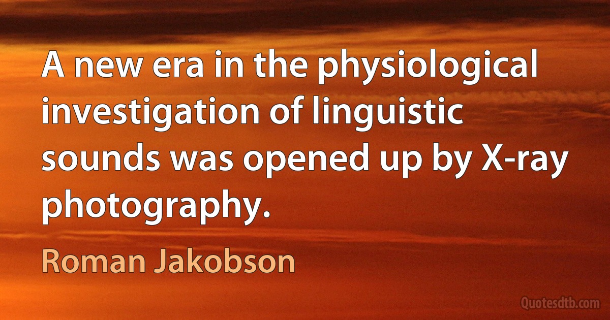 A new era in the physiological investigation of linguistic sounds was opened up by X-ray photography. (Roman Jakobson)