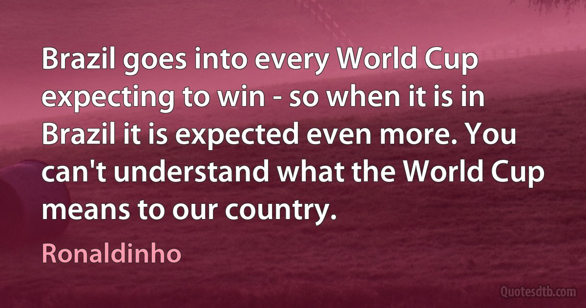 Brazil goes into every World Cup expecting to win - so when it is in Brazil it is expected even more. You can't understand what the World Cup means to our country. (Ronaldinho)