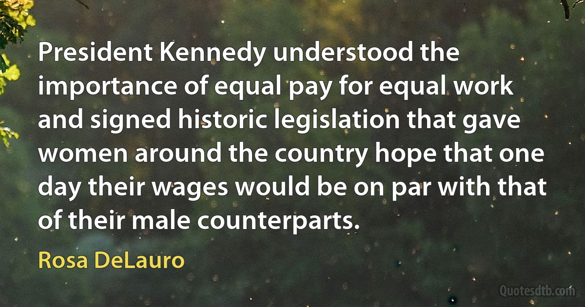 President Kennedy understood the importance of equal pay for equal work and signed historic legislation that gave women around the country hope that one day their wages would be on par with that of their male counterparts. (Rosa DeLauro)