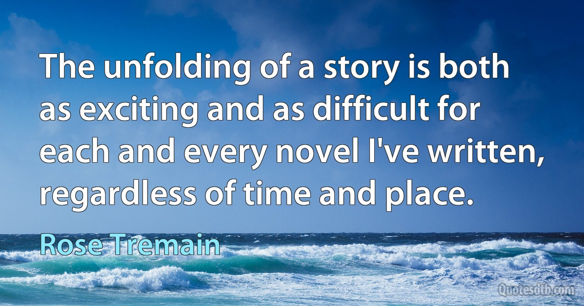 The unfolding of a story is both as exciting and as difficult for each and every novel I've written, regardless of time and place. (Rose Tremain)