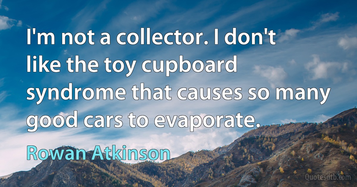 I'm not a collector. I don't like the toy cupboard syndrome that causes so many good cars to evaporate. (Rowan Atkinson)