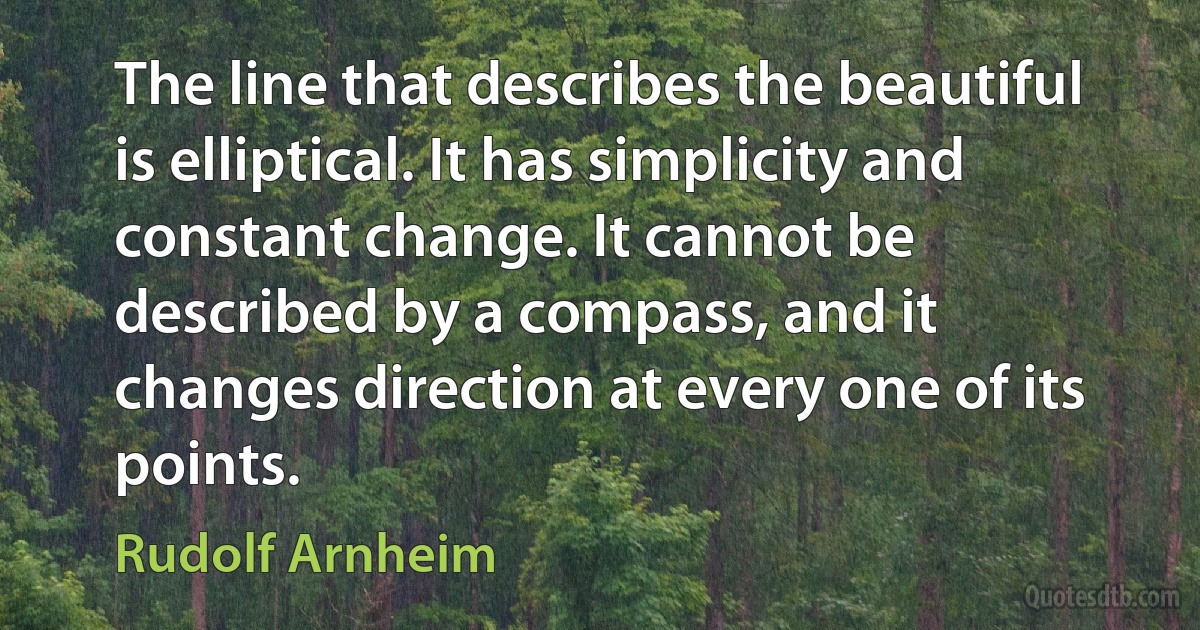 The line that describes the beautiful is elliptical. It has simplicity and constant change. It cannot be described by a compass, and it changes direction at every one of its points. (Rudolf Arnheim)