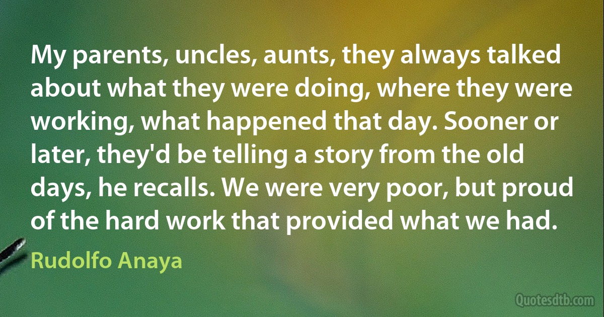 My parents, uncles, aunts, they always talked about what they were doing, where they were working, what happened that day. Sooner or later, they'd be telling a story from the old days, he recalls. We were very poor, but proud of the hard work that provided what we had. (Rudolfo Anaya)