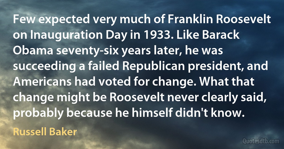 Few expected very much of Franklin Roosevelt on Inauguration Day in 1933. Like Barack Obama seventy-six years later, he was succeeding a failed Republican president, and Americans had voted for change. What that change might be Roosevelt never clearly said, probably because he himself didn't know. (Russell Baker)