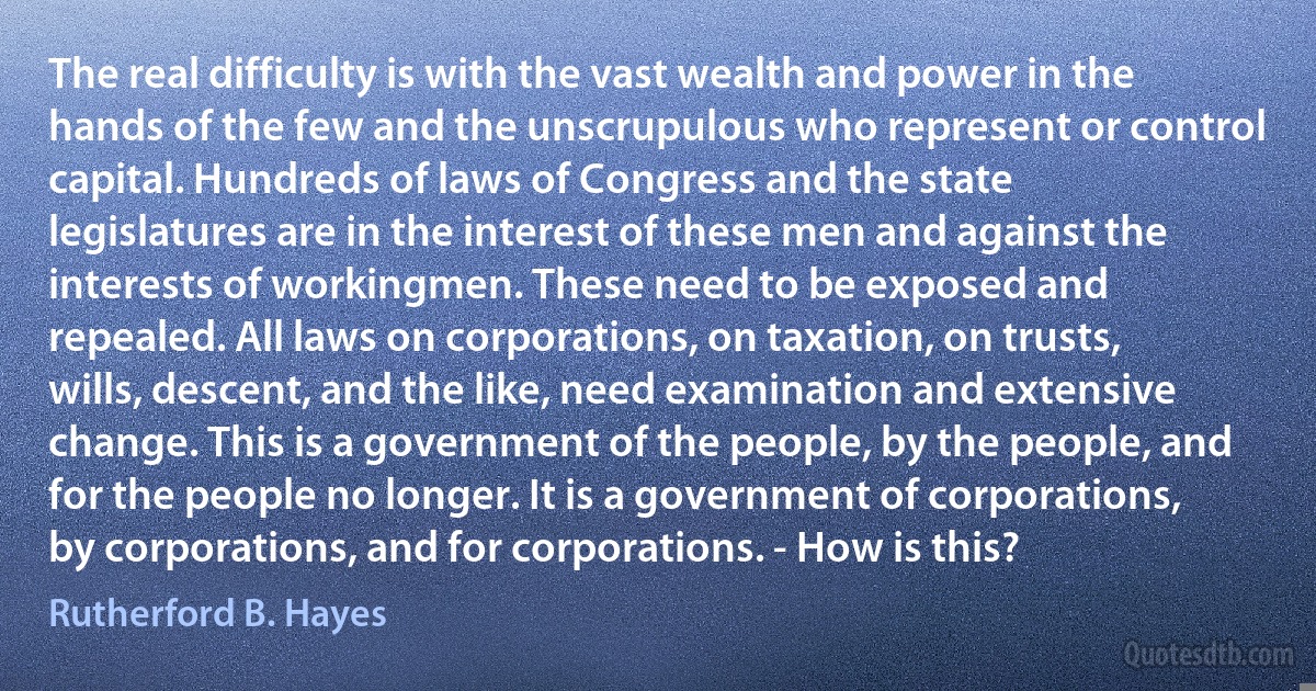 The real difficulty is with the vast wealth and power in the hands of the few and the unscrupulous who represent or control capital. Hundreds of laws of Congress and the state legislatures are in the interest of these men and against the interests of workingmen. These need to be exposed and repealed. All laws on corporations, on taxation, on trusts, wills, descent, and the like, need examination and extensive change. This is a government of the people, by the people, and for the people no longer. It is a government of corporations, by corporations, and for corporations. - How is this? (Rutherford B. Hayes)