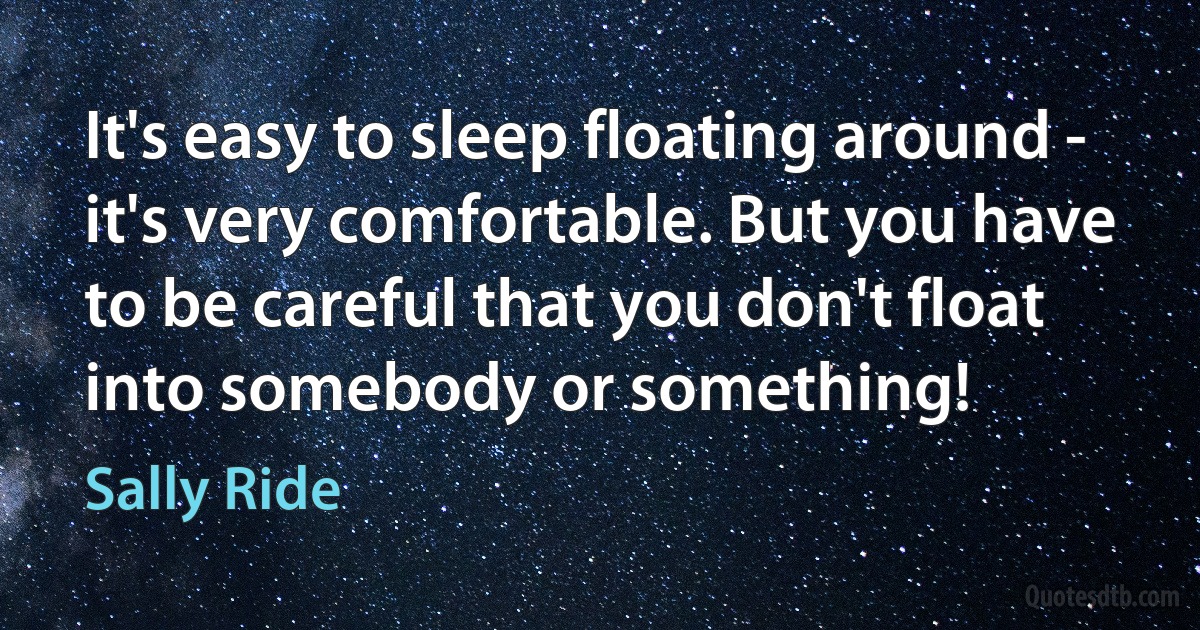 It's easy to sleep floating around - it's very comfortable. But you have to be careful that you don't float into somebody or something! (Sally Ride)