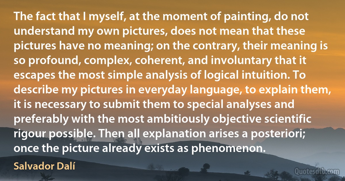 The fact that I myself, at the moment of painting, do not understand my own pictures, does not mean that these pictures have no meaning; on the contrary, their meaning is so profound, complex, coherent, and involuntary that it escapes the most simple analysis of logical intuition. To describe my pictures in everyday language, to explain them, it is necessary to submit them to special analyses and preferably with the most ambitiously objective scientific rigour possible. Then all explanation arises a posteriori; once the picture already exists as phenomenon. (Salvador Dalí)