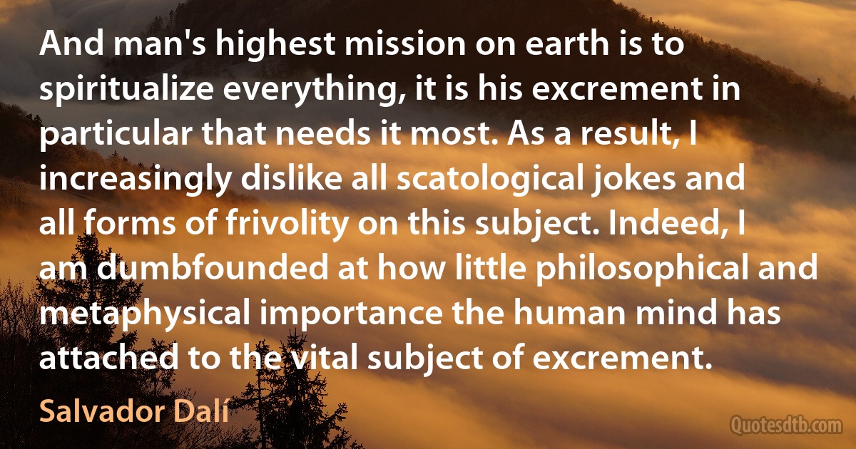 And man's highest mission on earth is to spiritualize everything, it is his excrement in particular that needs it most. As a result, I increasingly dislike all scatological jokes and all forms of frivolity on this subject. Indeed, I am dumbfounded at how little philosophical and metaphysical importance the human mind has attached to the vital subject of excrement. (Salvador Dalí)