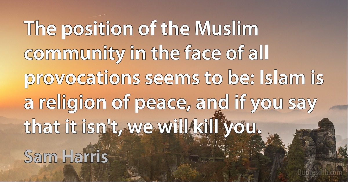 The position of the Muslim community in the face of all provocations seems to be: Islam is a religion of peace, and if you say that it isn't, we will kill you. (Sam Harris)