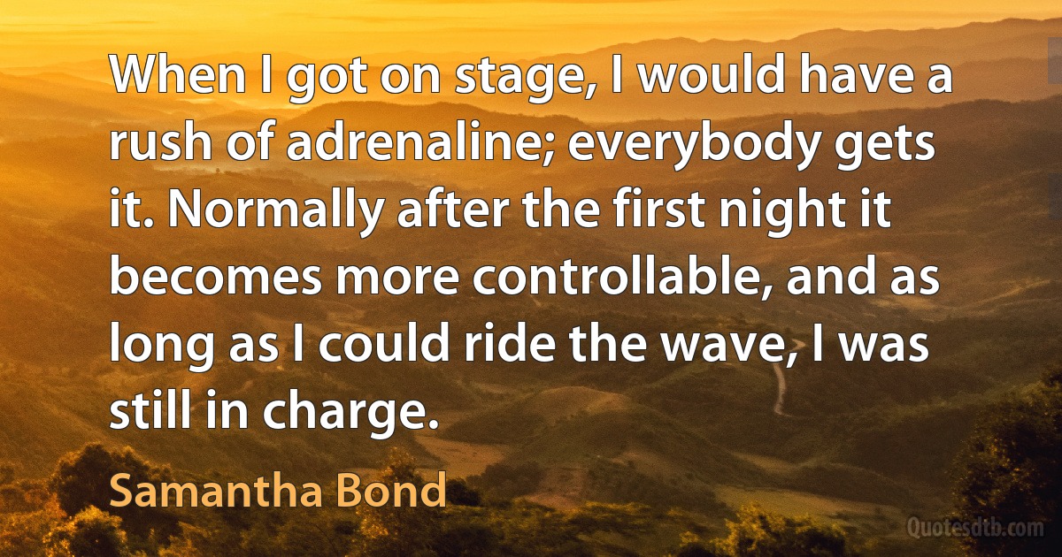 When I got on stage, I would have a rush of adrenaline; everybody gets it. Normally after the first night it becomes more controllable, and as long as I could ride the wave, I was still in charge. (Samantha Bond)