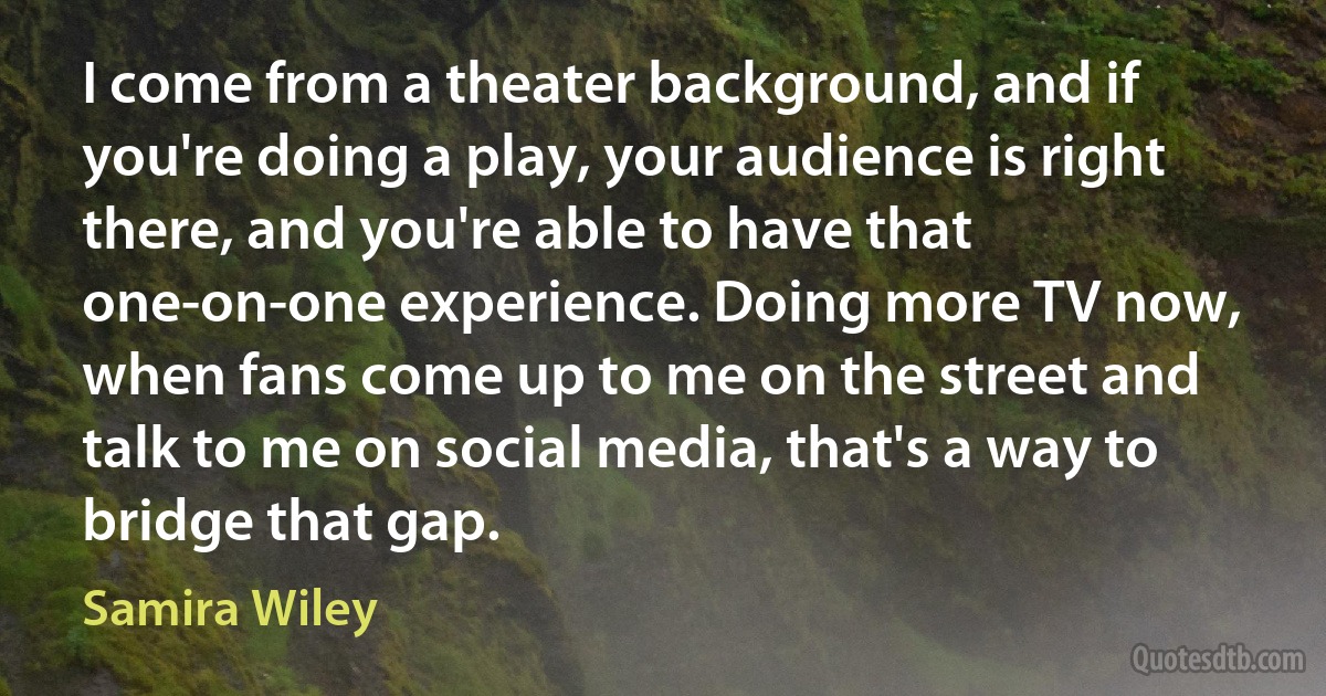 I come from a theater background, and if you're doing a play, your audience is right there, and you're able to have that one-on-one experience. Doing more TV now, when fans come up to me on the street and talk to me on social media, that's a way to bridge that gap. (Samira Wiley)