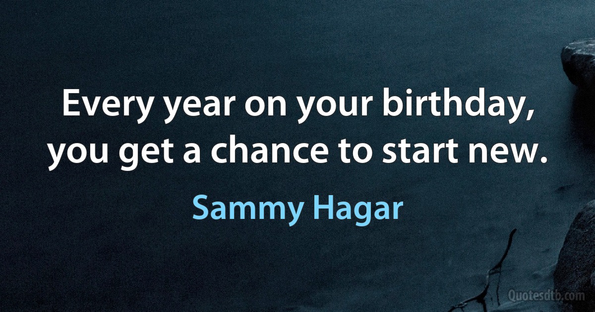 Every year on your birthday, you get a chance to start new. (Sammy Hagar)