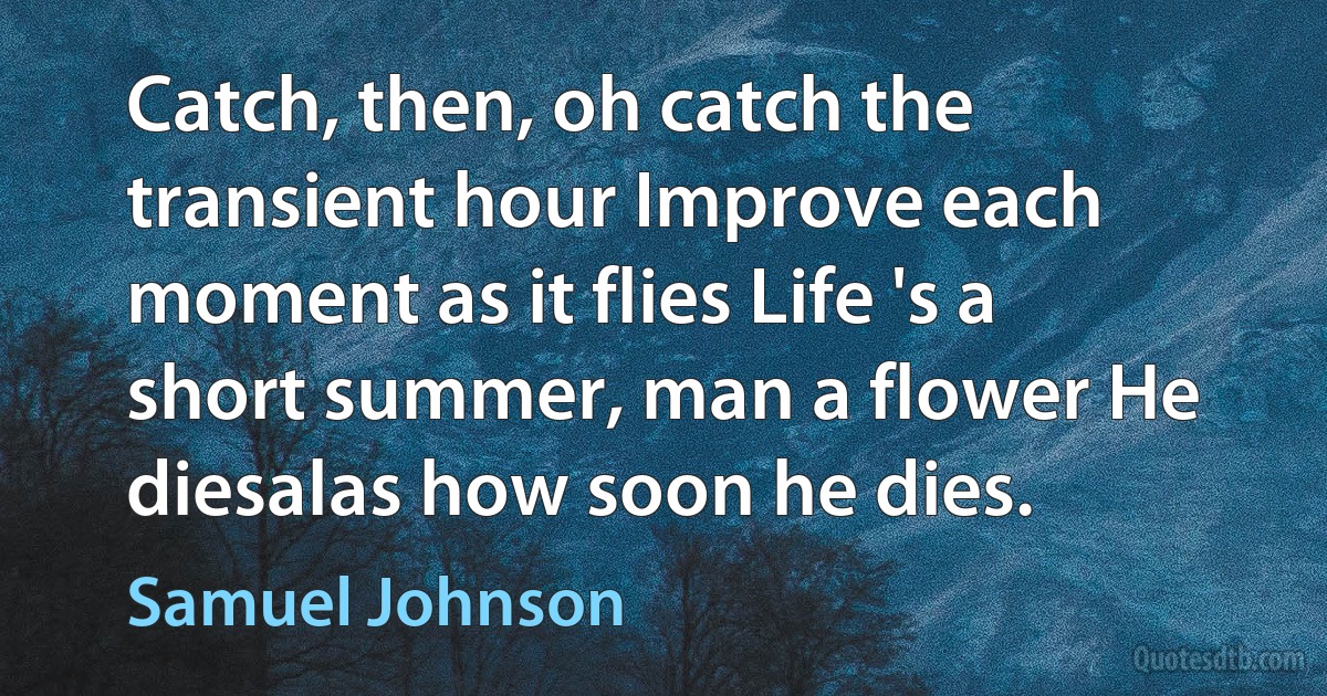 Catch, then, oh catch the transient hour Improve each moment as it flies Life 's a short summer, man a flower He diesalas how soon he dies. (Samuel Johnson)