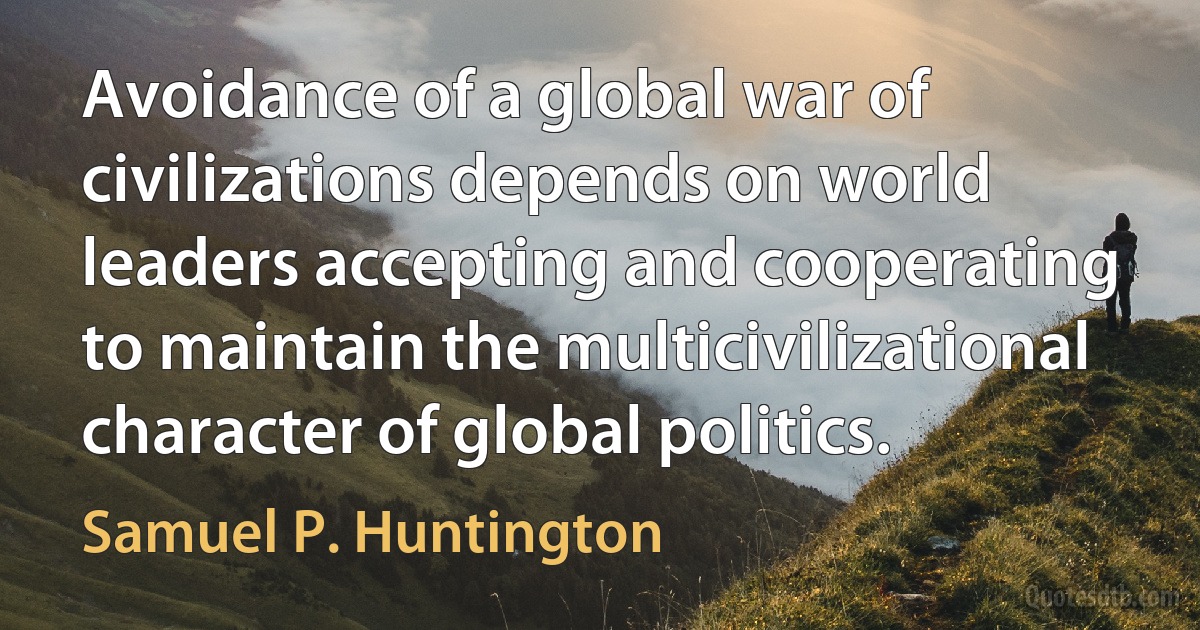 Avoidance of a global war of civilizations depends on world leaders accepting and cooperating to maintain the multicivilizational character of global politics. (Samuel P. Huntington)