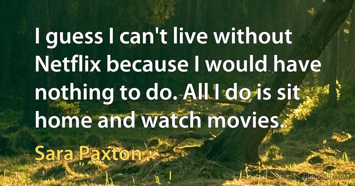 I guess I can't live without Netflix because I would have nothing to do. All I do is sit home and watch movies. (Sara Paxton)