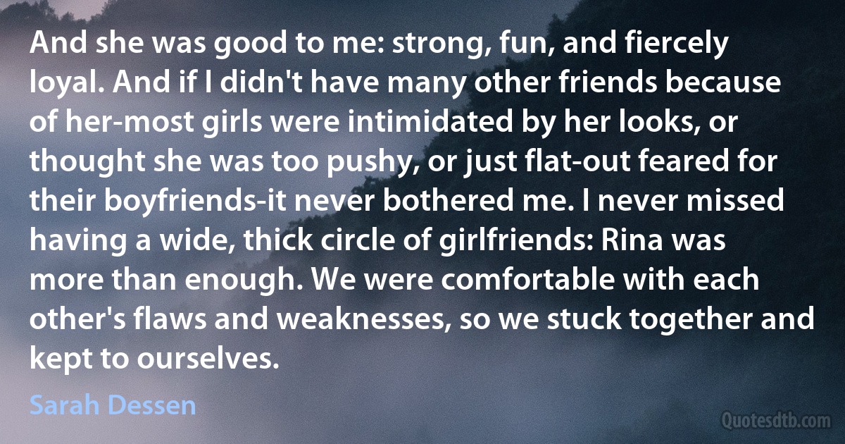 And she was good to me: strong, fun, and fiercely loyal. And if I didn't have many other friends because of her-most girls were intimidated by her looks, or thought she was too pushy, or just flat-out feared for their boyfriends-it never bothered me. I never missed having a wide, thick circle of girlfriends: Rina was more than enough. We were comfortable with each other's flaws and weaknesses, so we stuck together and kept to ourselves. (Sarah Dessen)