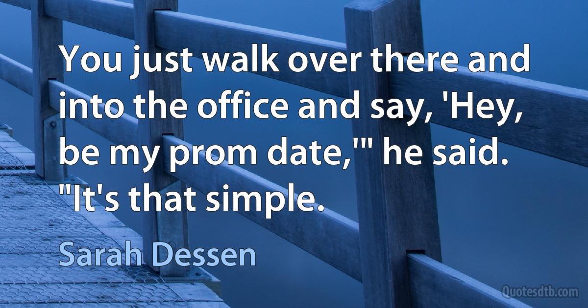 You just walk over there and into the office and say, 'Hey, be my prom date,'" he said. "It's that simple. (Sarah Dessen)