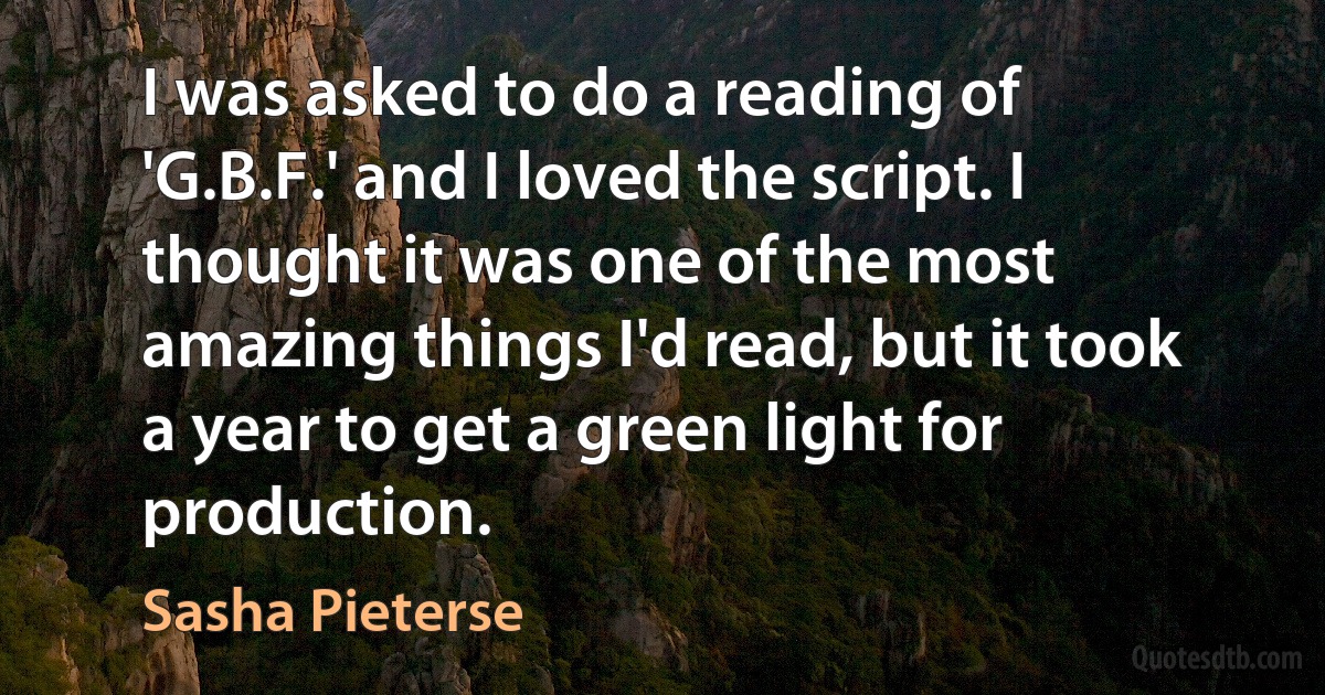 I was asked to do a reading of 'G.B.F.' and I loved the script. I thought it was one of the most amazing things I'd read, but it took a year to get a green light for production. (Sasha Pieterse)