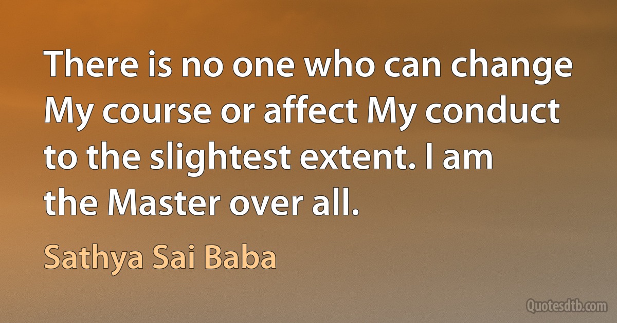 There is no one who can change My course or affect My conduct to the slightest extent. I am the Master over all. (Sathya Sai Baba)