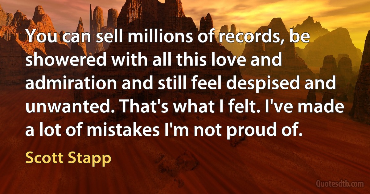 You can sell millions of records, be showered with all this love and admiration and still feel despised and unwanted. That's what I felt. I've made a lot of mistakes I'm not proud of. (Scott Stapp)