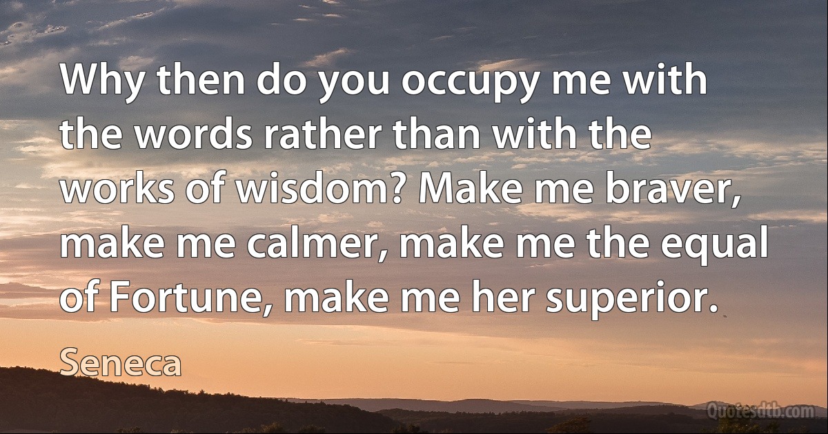 Why then do you occupy me with the words rather than with the works of wisdom? Make me braver, make me calmer, make me the equal of Fortune, make me her superior. (Seneca)