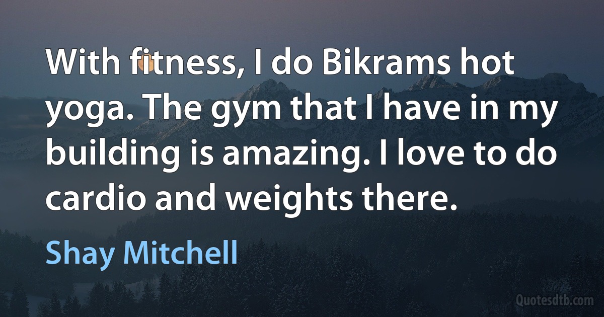 With fitness, I do Bikrams hot yoga. The gym that I have in my building is amazing. I love to do cardio and weights there. (Shay Mitchell)