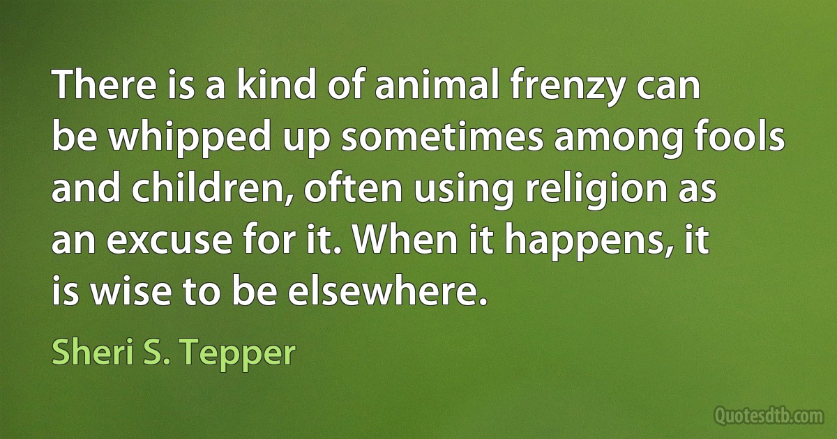 There is a kind of animal frenzy can be whipped up sometimes among fools and children, often using religion as an excuse for it. When it happens, it is wise to be elsewhere. (Sheri S. Tepper)