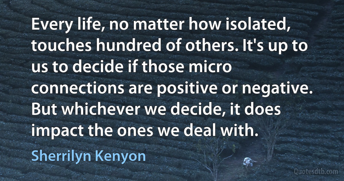 Every life, no matter how isolated, touches hundred of others. It's up to us to decide if those micro connections are positive or negative. But whichever we decide, it does impact the ones we deal with. (Sherrilyn Kenyon)