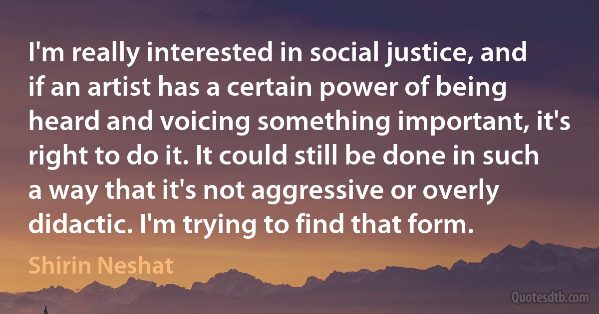 I'm really interested in social justice, and if an artist has a certain power of being heard and voicing something important, it's right to do it. It could still be done in such a way that it's not aggressive or overly didactic. I'm trying to find that form. (Shirin Neshat)