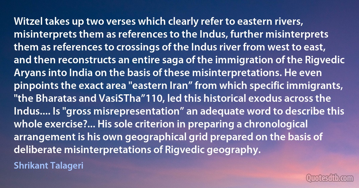 Witzel takes up two verses which clearly refer to eastern rivers, misinterprets them as references to the Indus, further misinterprets them as references to crossings of the Indus river from west to east, and then reconstructs an entire saga of the immigration of the Rigvedic Aryans into India on the basis of these misinterpretations. He even pinpoints the exact area "eastern Iran” from which specific immigrants, "the Bharatas and VasiSTha”110, led this historical exodus across the Indus.... Is "gross misrepresentation” an adequate word to describe this whole exercise?... His sole criterion in preparing a chronological arrangement is his own geographical grid prepared on the basis of deliberate misinterpretations of Rigvedic geography. (Shrikant Talageri)