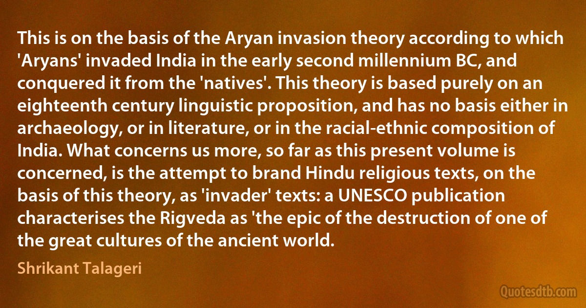 This is on the basis of the Aryan invasion theory according to which 'Aryans' invaded India in the early second millennium BC, and conquered it from the 'natives'. This theory is based purely on an eighteenth century linguistic proposition, and has no basis either in archaeology, or in literature, or in the racial-ethnic composition of India. What concerns us more, so far as this present volume is concerned, is the attempt to brand Hindu religious texts, on the basis of this theory, as 'invader' texts: a UNESCO publication characterises the Rigveda as 'the epic of the destruction of one of the great cultures of the ancient world. (Shrikant Talageri)