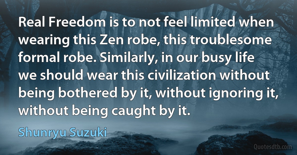 Real Freedom is to not feel limited when wearing this Zen robe, this troublesome formal robe. Similarly, in our busy life we should wear this civilization without being bothered by it, without ignoring it, without being caught by it. (Shunryu Suzuki)