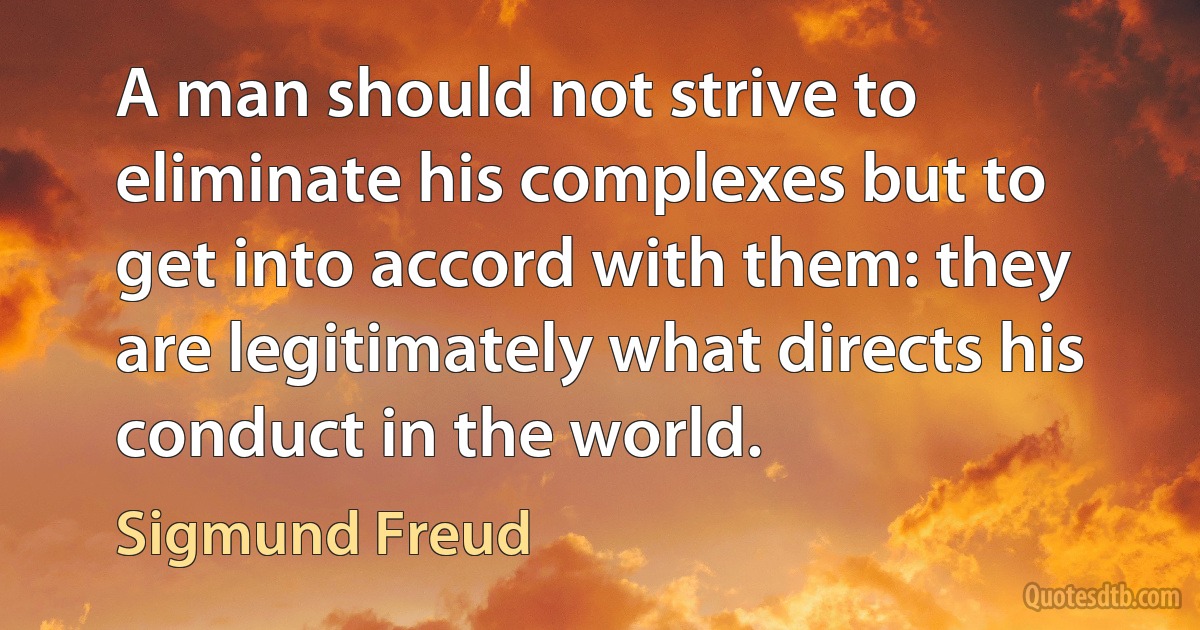 A man should not strive to eliminate his complexes but to get into accord with them: they are legitimately what directs his conduct in the world. (Sigmund Freud)