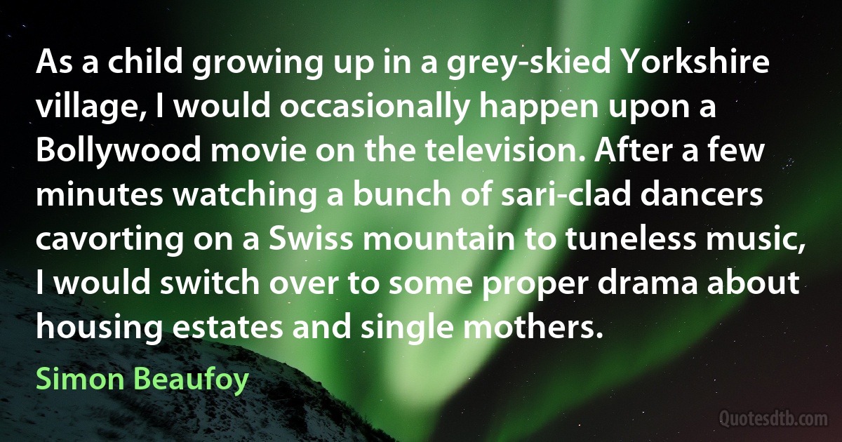 As a child growing up in a grey-skied Yorkshire village, I would occasionally happen upon a Bollywood movie on the television. After a few minutes watching a bunch of sari-clad dancers cavorting on a Swiss mountain to tuneless music, I would switch over to some proper drama about housing estates and single mothers. (Simon Beaufoy)