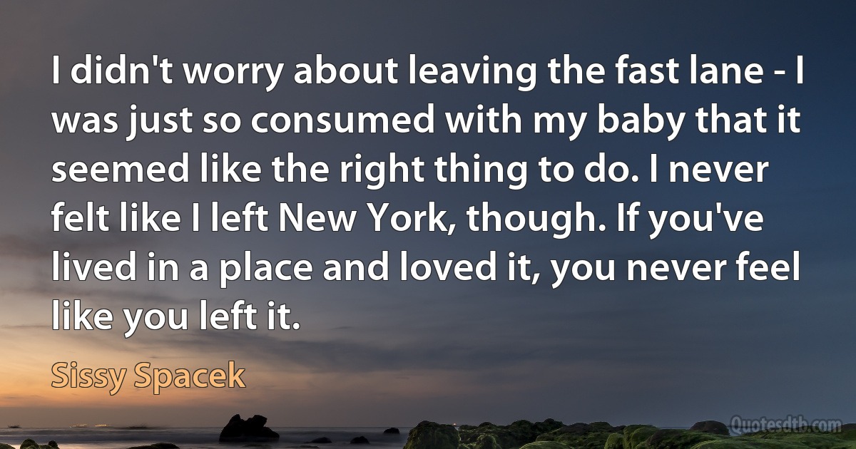 I didn't worry about leaving the fast lane - I was just so consumed with my baby that it seemed like the right thing to do. I never felt like I left New York, though. If you've lived in a place and loved it, you never feel like you left it. (Sissy Spacek)