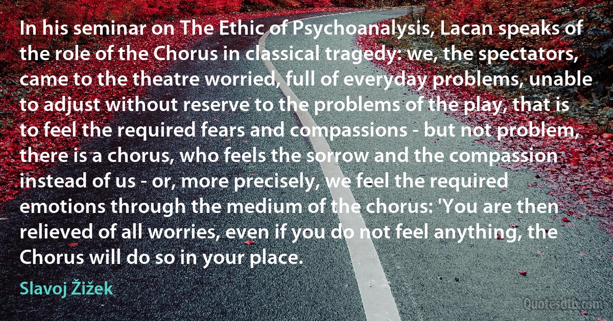 In his seminar on The Ethic of Psychoanalysis, Lacan speaks of the role of the Chorus in classical tragedy: we, the spectators, came to the theatre worried, full of everyday problems, unable to adjust without reserve to the problems of the play, that is to feel the required fears and compassions - but not problem, there is a chorus, who feels the sorrow and the compassion instead of us - or, more precisely, we feel the required emotions through the medium of the chorus: 'You are then relieved of all worries, even if you do not feel anything, the Chorus will do so in your place. (Slavoj Žižek)