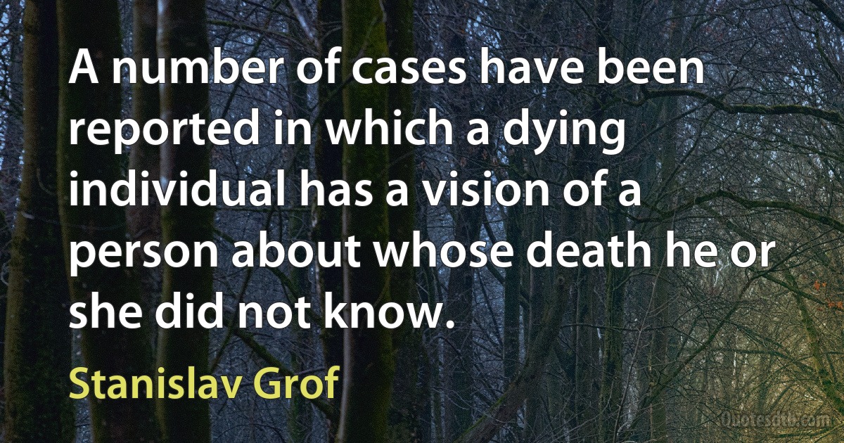 A number of cases have been reported in which a dying individual has a vision of a person about whose death he or she did not know. (Stanislav Grof)