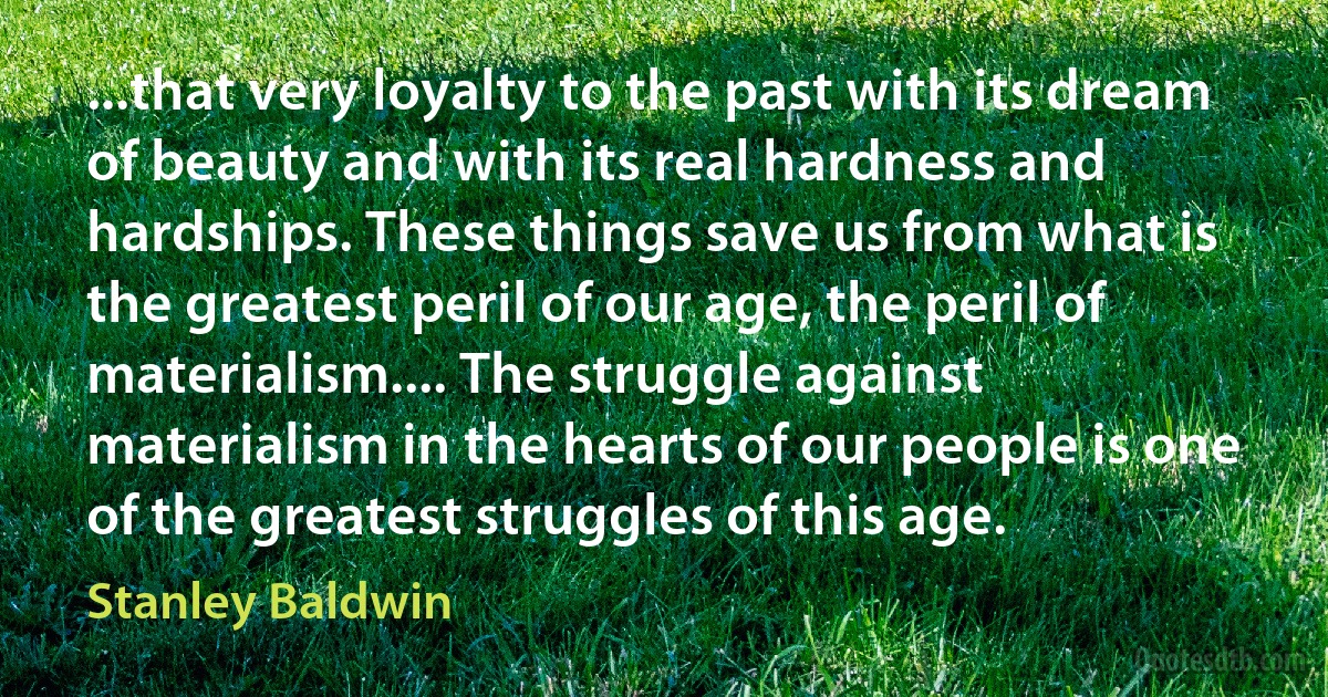 ...that very loyalty to the past with its dream of beauty and with its real hardness and hardships. These things save us from what is the greatest peril of our age, the peril of materialism.... The struggle against materialism in the hearts of our people is one of the greatest struggles of this age. (Stanley Baldwin)